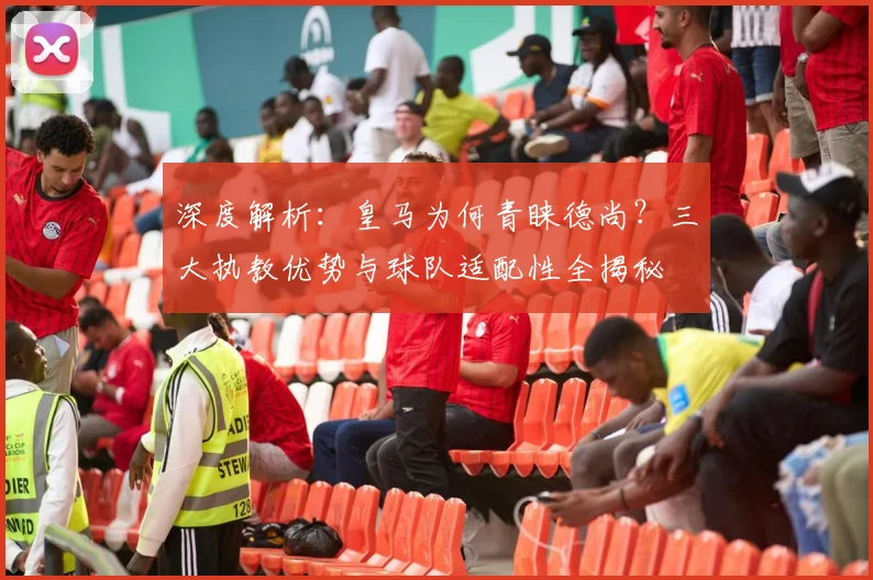 深度解析：皇马为何青睐德尚？三大执教优势与球队适配性全揭秘