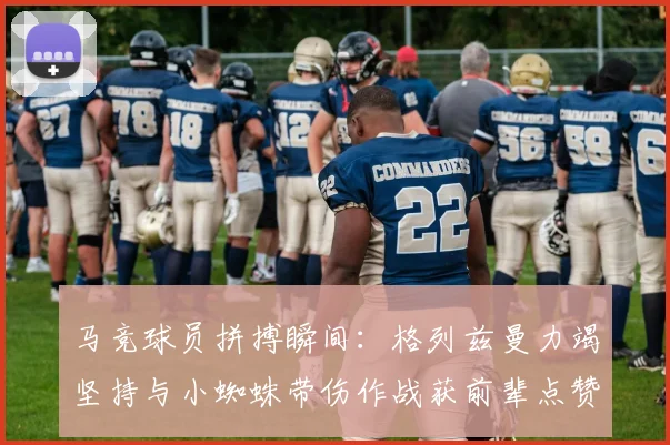 马竞球员拼搏瞬间:格列兹曼力竭坚持与小蜘蛛带伤作战获前辈点赞