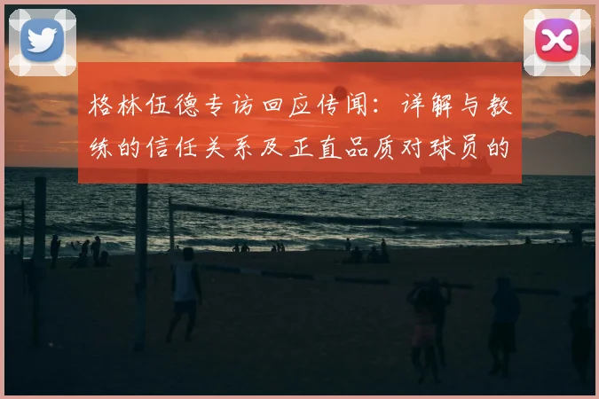 格林伍德专访回应传闻：详解与教练的信任关系及正直品质对球员的意义